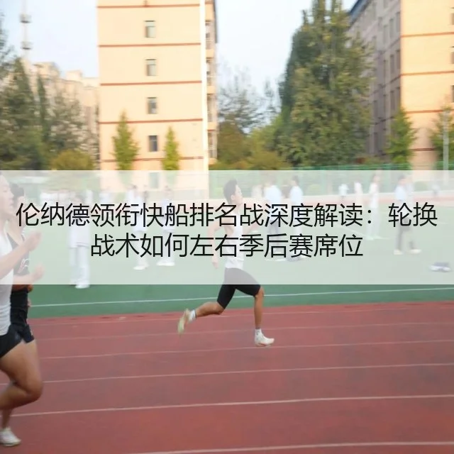 伦纳德领衔快船排名战深度解读：轮换战术如何左右季后赛席位
