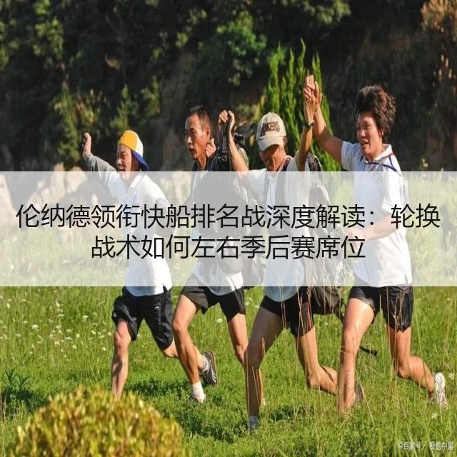 伦纳德领衔快船排名战深度解读：轮换战术如何左右季后赛席位